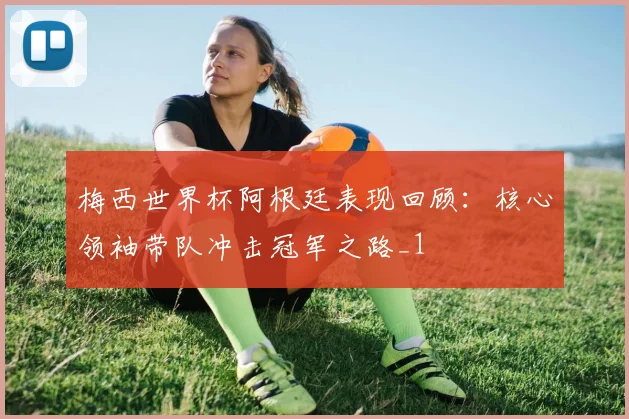 梅西世界杯阿根廷表现回顾:核心领袖带队冲击冠军之路_1