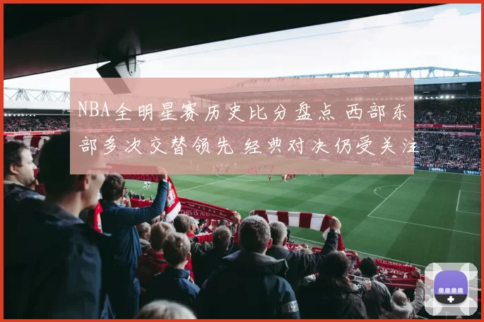 NBA全明星赛历史比分盘点 西部东部多次交替领先 经典对决仍受关注