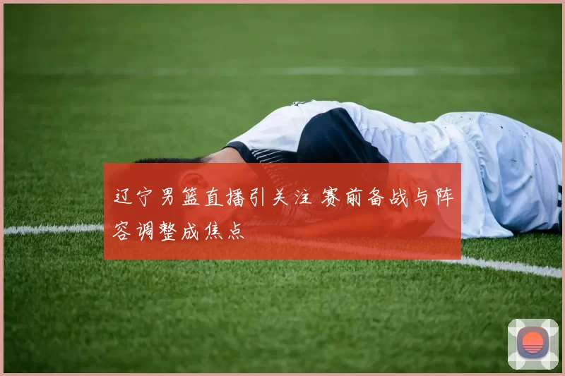辽宁男篮直播引关注 赛前备战与阵容调整成焦点