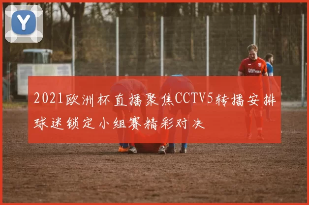 2021欧洲杯直播聚焦CCTV5转播安排球迷锁定小组赛精彩对决