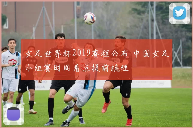 女足世界杯2019赛程公布 中国女足小组赛时间看点提前梳理