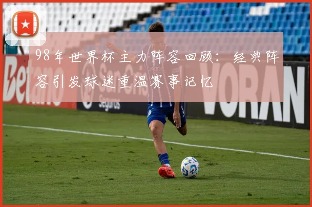98年世界杯主力阵容回顾:经典阵容引发球迷重温赛事记忆