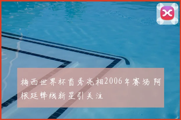 梅西世界杯首秀亮相2006年赛场 阿根廷锋线新星引关注