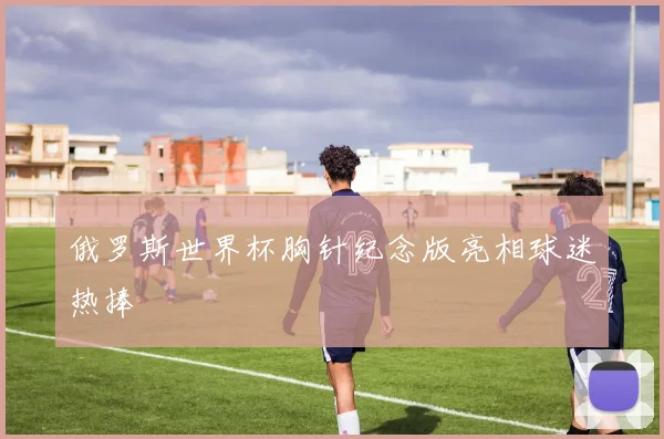 俄罗斯世界杯胸针纪念版亮相球迷热捧