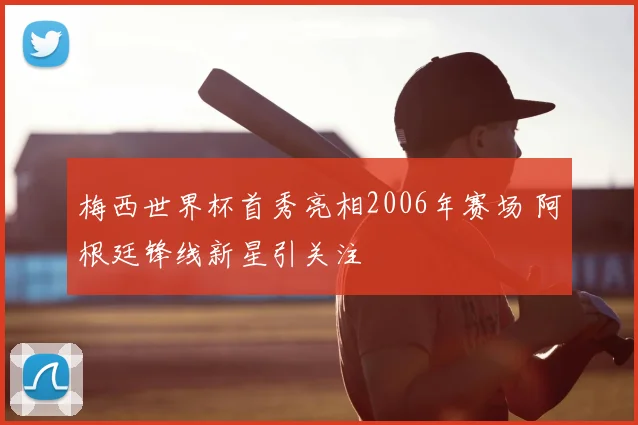 梅西世界杯首秀亮相2006年赛场 阿根廷锋线新星引关注