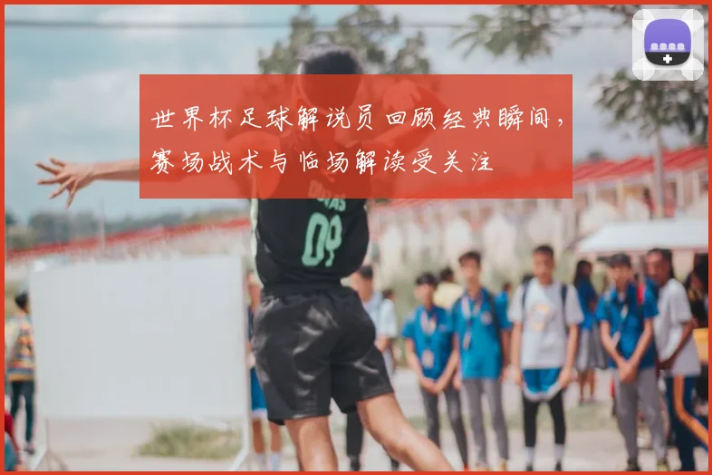 世界杯足球解说员回顾经典瞬间,赛场战术与临场解读受关注