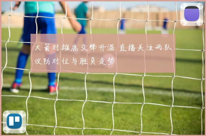 火箭对雄鹿交锋升温 直播关注两队攻防对位与胜负走势