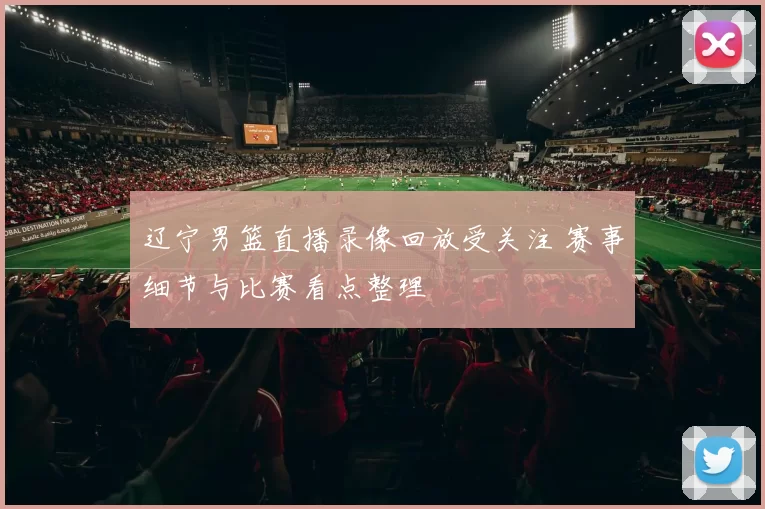 辽宁男篮直播录像回放受关注 赛事细节与比赛看点整理
