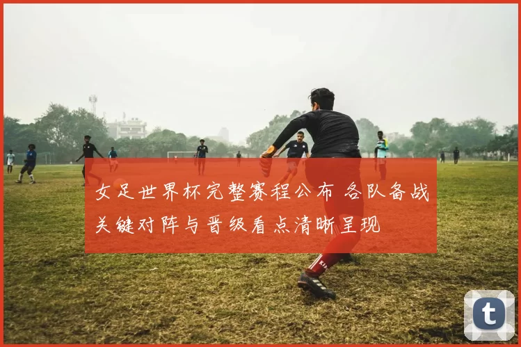 女足世界杯完整赛程公布 各队备战关键对阵与晋级看点清晰呈现