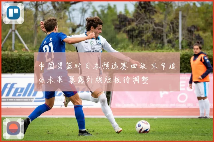 中国男篮对日本预选赛回放 末节追分未果 暴露外线短板待调整