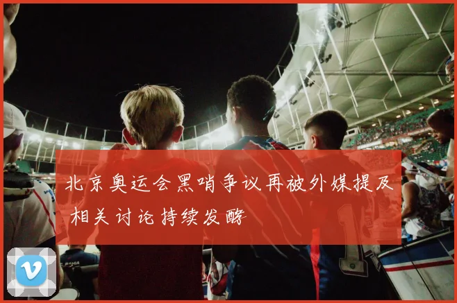 北京奥运会黑哨争议再被外媒提及 相关讨论持续发酵