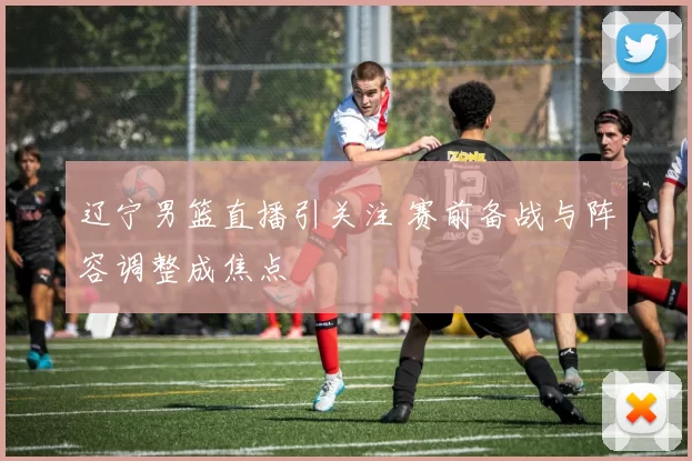 辽宁男篮直播引关注 赛前备战与阵容调整成焦点