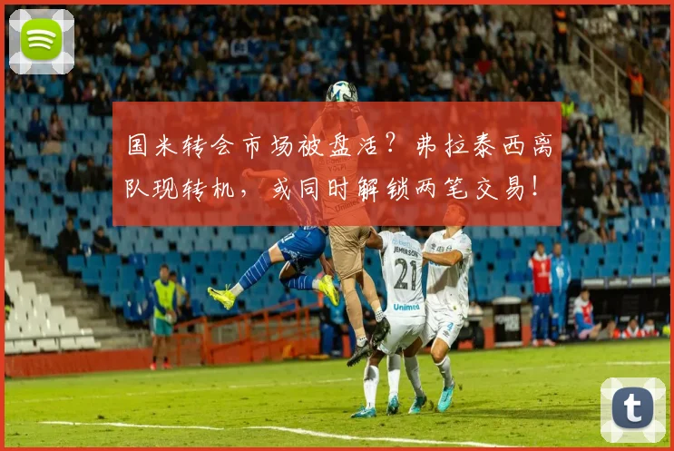 国米转会市场被盘活?弗拉泰西离队现转机,或同时解锁两笔交易!