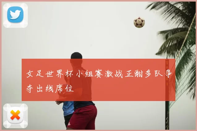 女足世界杯小组赛激战正酣多队争夺出线席位