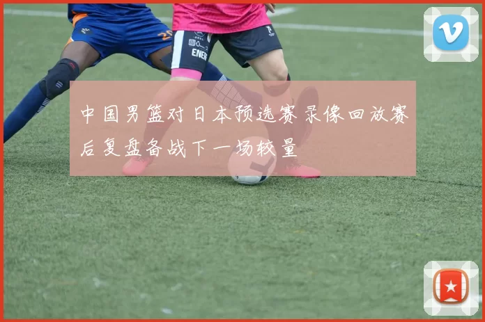 中国男篮对日本预选赛录像回放赛后复盘备战下一场较量