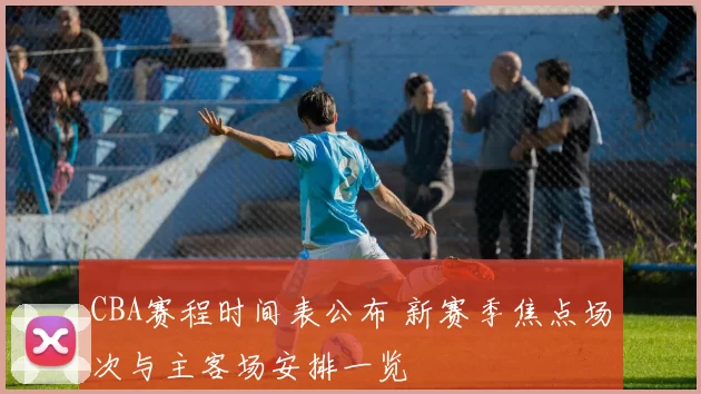CBA赛程时间表公布 新赛季焦点场次与主客场安排一览