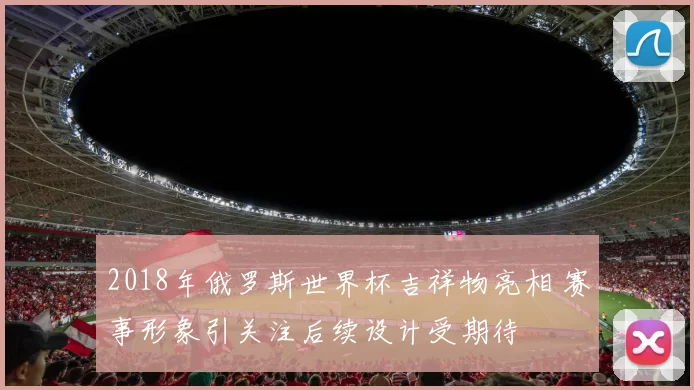 2018年俄罗斯世界杯吉祥物亮相 赛事形象引关注后续设计受期待