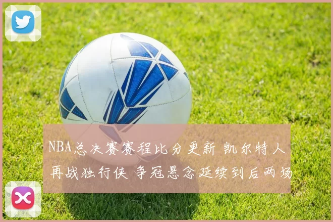 NBA总决赛赛程比分更新 凯尔特人再战独行侠 争冠悬念延续到后两场