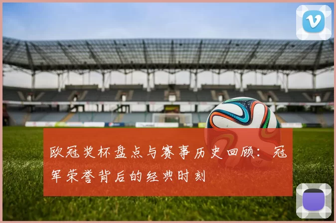 欧冠奖杯盘点与赛事历史回顾：冠军荣誉背后的经典时刻